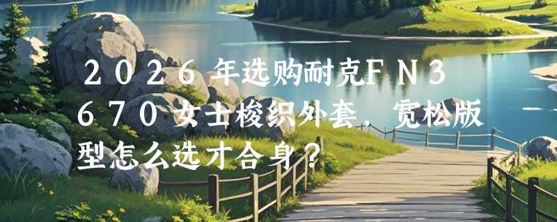 2026年选购耐克FN3670女士梭织外套，宽松版型怎么选才合身？