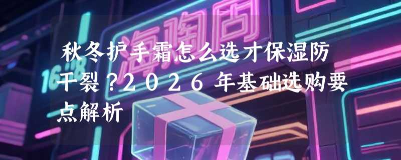 秋冬护手霜怎么选才保湿防干裂？2026年基础选购要点解析