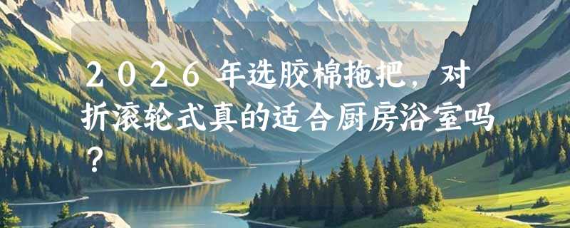 2026年选胶棉拖把，对折滚轮式真的适合厨房浴室吗？