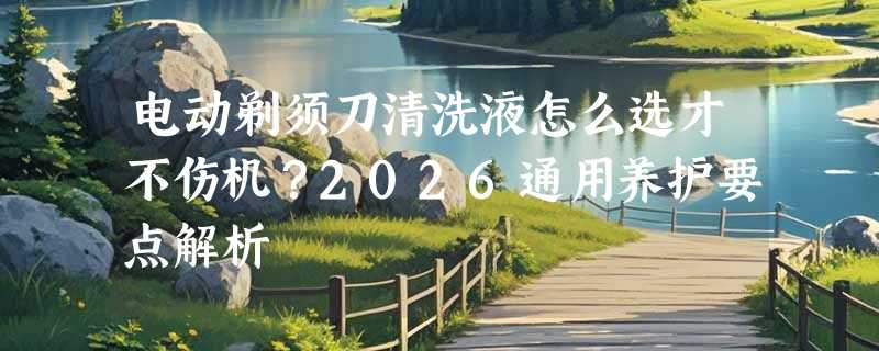 电动剃须刀清洗液怎么选才不伤机？2026通用养护要点解析