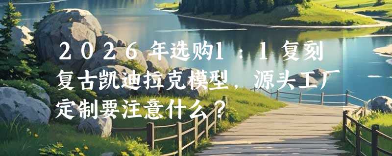 2026年选购1:1复刻复古凯迪拉克模型，源头工厂定制要注意什么？