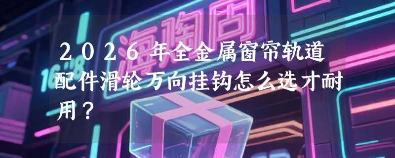 2026年全金属窗帘轨道配件滑轮万向挂钩怎么选才耐用？