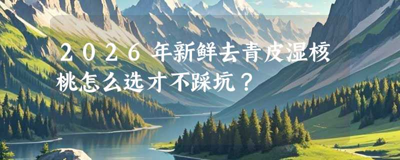 2026年新鲜去青皮湿核桃怎么选才不踩坑？