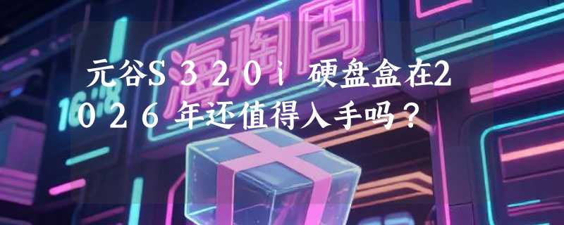 元谷S320i硬盘盒在2026年还值得入手吗？