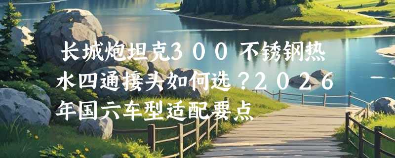 长城炮坦克300不锈钢热水四通接头如何选？2026年国六车型适配要点