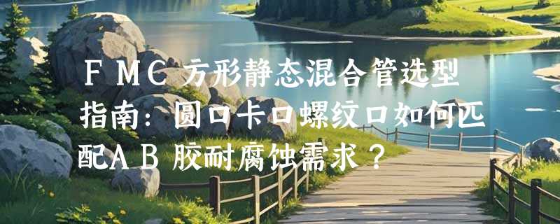 FMC方形静态混合管选型指南：圆口卡口螺纹口如何匹配AB胶耐腐蚀需求？
