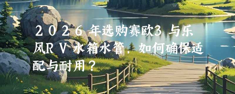 2026年选购赛欧3与乐风RV水箱水管，如何确保适配与耐用？