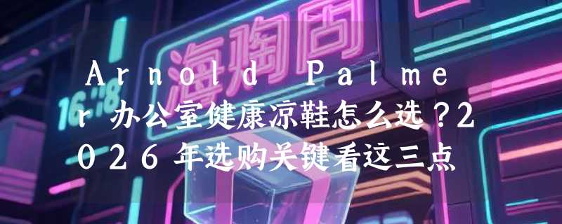 Arnold Palmer办公室健康凉鞋怎么选？2026年选购关键看这三点