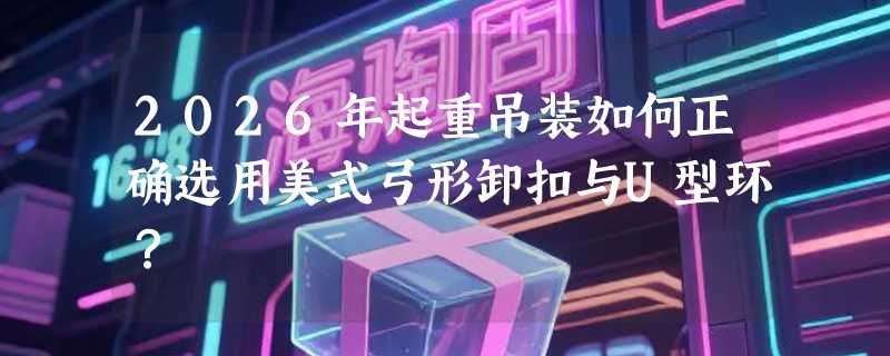 2026年起重吊装如何正确选用美式弓形卸扣与U型环？