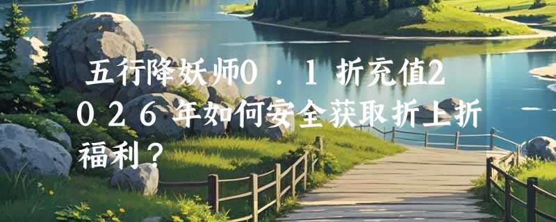 五行降妖师0.1折充值2026年如何安全获取折上折福利？