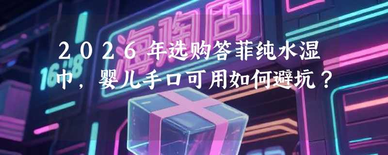 2026年选购答菲纯水湿巾，婴儿手口可用如何避坑？