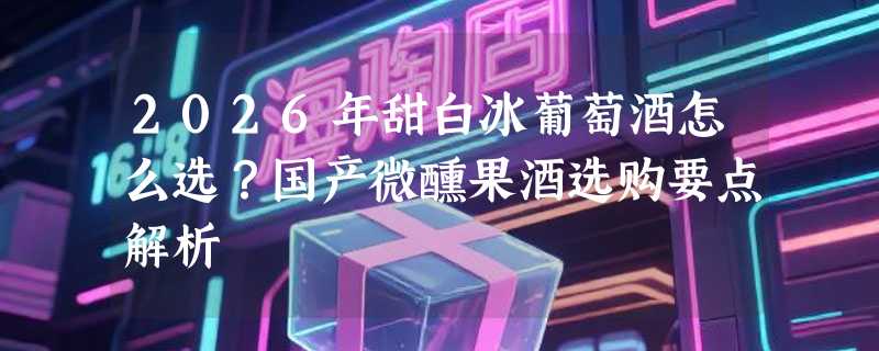 2026年甜白冰葡萄酒怎么选？国产微醺果酒选购要点解析