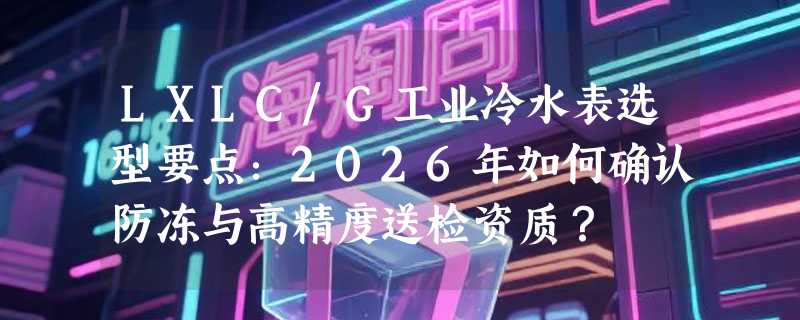 LXLC/G工业冷水表选型要点：2026年如何确认防冻与高精度送检资质？