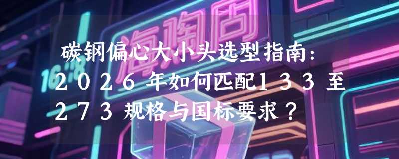 碳钢偏心大小头选型指南：2026年如何匹配133至273规格与国标要求？