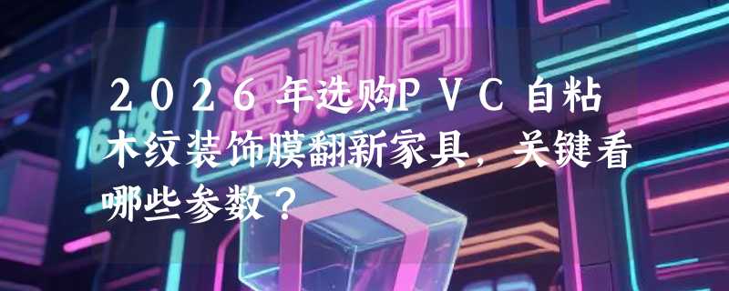 2026年选购PVC自粘木纹装饰膜翻新家具，关键看哪些参数？