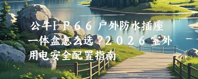 公牛IP66户外防水插座一体盒怎么选？2026室外用电安全配置指南