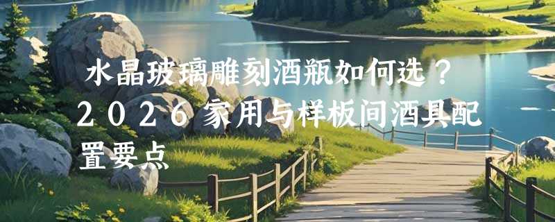 水晶玻璃雕刻酒瓶如何选？2026家用与样板间酒具配置要点