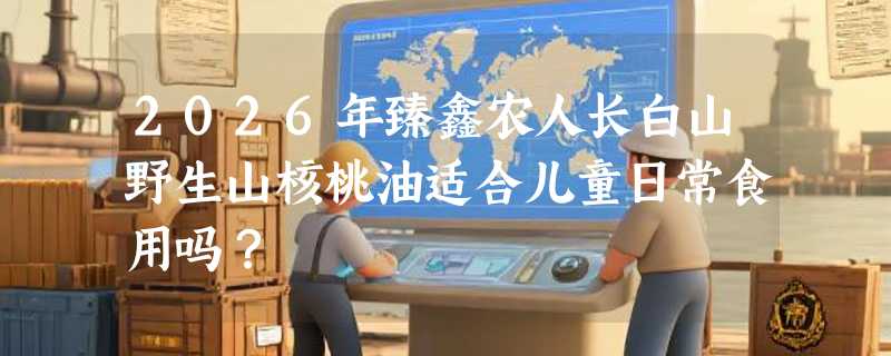 2026年臻鑫农人长白山野生山核桃油适合儿童日常食用吗？