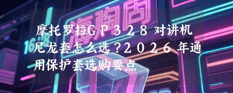摩托罗拉GP328对讲机尼龙套怎么选？2026年通用保护套选购要点