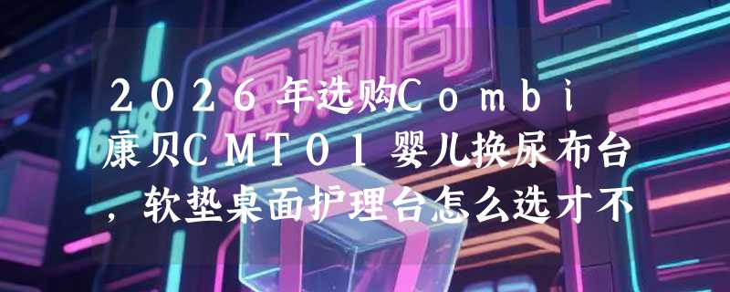 2026年选购Combi康贝CMT01婴儿换尿布台，软垫桌面护理台怎么选才不踩坑？