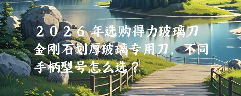 2026年选购得力玻璃刀金刚石划厚玻璃专用刀，不同手柄型号怎么选？