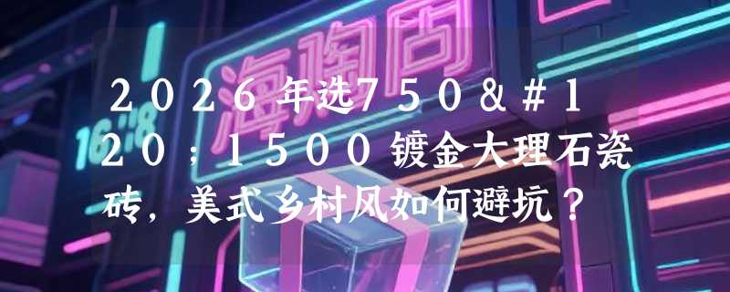 2026年选750x1500镀金大理石瓷砖，美式乡村风如何避坑？