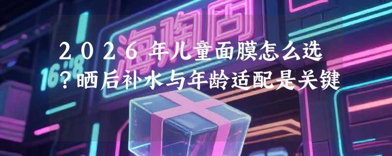 2026年儿童面膜怎么选？晒后补水与年龄适配是关键