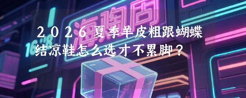 2026夏季羊皮粗跟蝴蝶结凉鞋怎么选才不累脚？