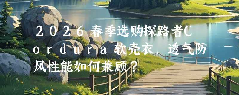 2026春季选购探路者Cordura软壳衣，透气防风性能如何兼顾？
