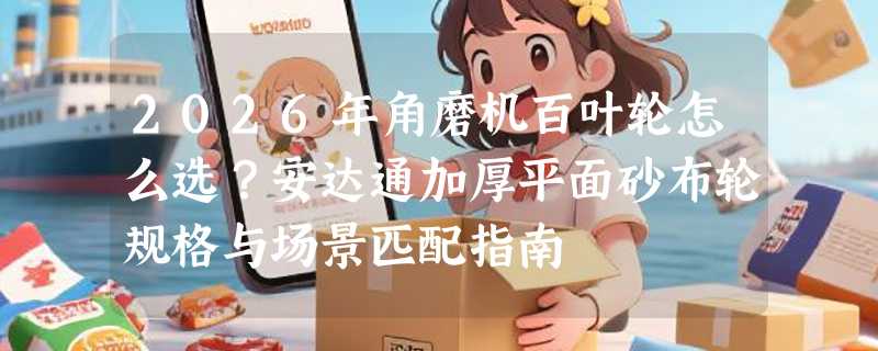 2026年角磨机百叶轮怎么选？安达通加厚平面砂布轮规格与场景匹配指南