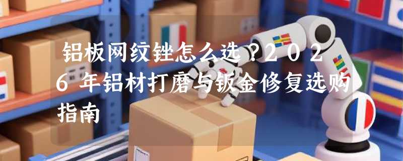 铝板网纹锉怎么选？2026年铝材打磨与钣金修复选购指南