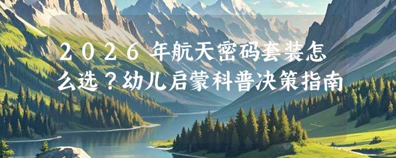 2026年航天密码套装怎么选？幼儿启蒙科普决策指南