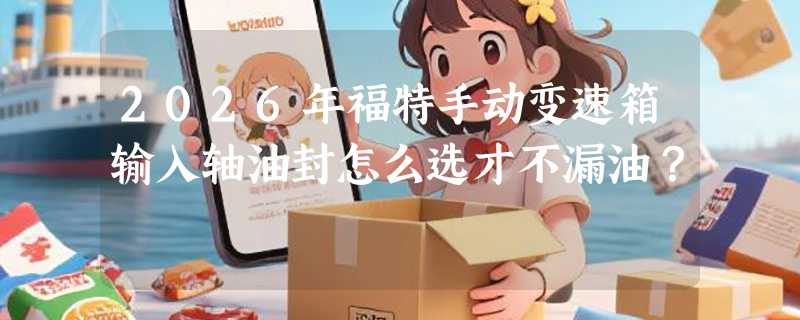 2026年福特手动变速箱输入轴油封怎么选才不漏油？