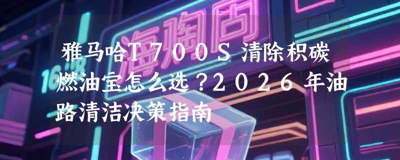 雅马哈T700S清除积碳燃油宝怎么选？2026年油路清洁决策指南