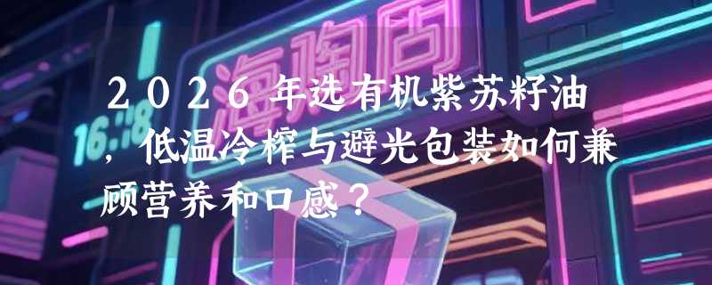 2026年选有机紫苏籽油，低温冷榨与避光包装如何兼顾营养和口感？