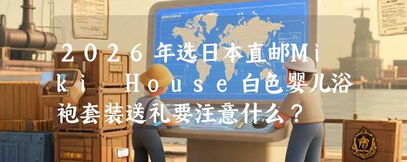 2026年选日本直邮Miki House白色婴儿浴袍套装送礼要注意什么？