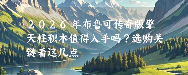 2026年布鲁可传奇版擎天柱积木值得入手吗？选购关键看这几点