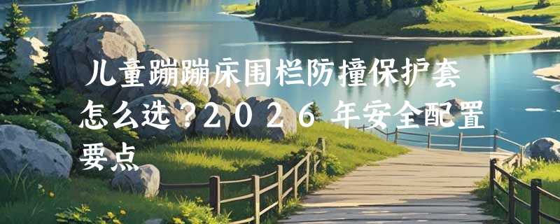 儿童蹦蹦床围栏防撞保护套怎么选？2026年安全配置要点
