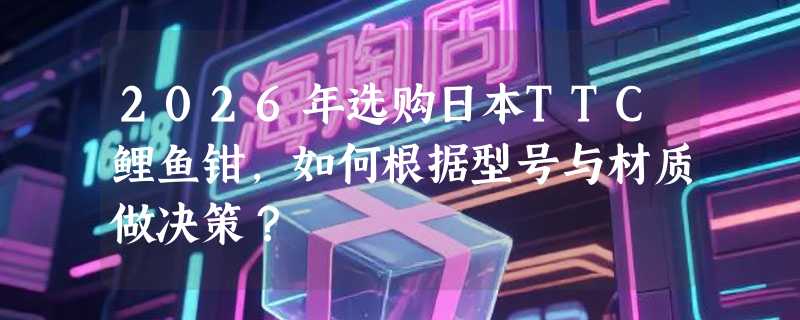 2026年选购日本TTC鲤鱼钳，如何根据型号与材质做决策？