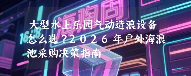 大型水上乐园气动造浪设备怎么选？2026年户外海浪池采购决策指南