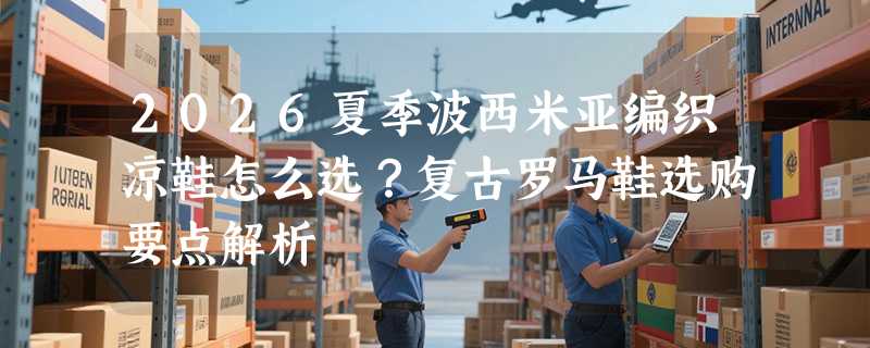 2026夏季波西米亚编织凉鞋怎么选？复古罗马鞋选购要点解析