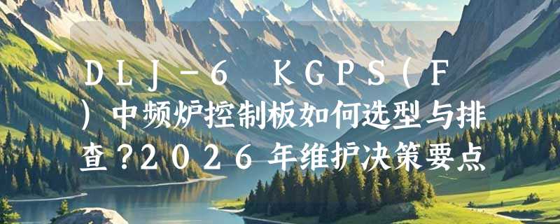 DLJ-6 KGPS(F)中频炉控制板如何选型与排查？2026年维护决策要点