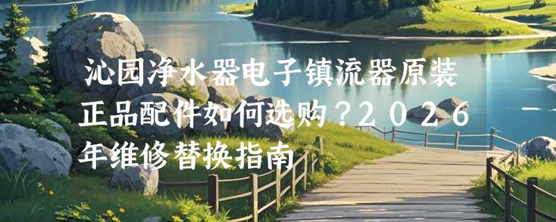 沁园净水器电子镇流器原装正品配件如何选购？2026年维修替换指南