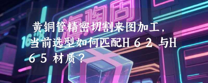 黄铜管精密切割来图加工，当前选型如何匹配H62与H65材质？
