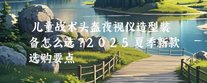 儿童战术头盔夜视仪造型装备怎么选？2025夏季新款选购要点