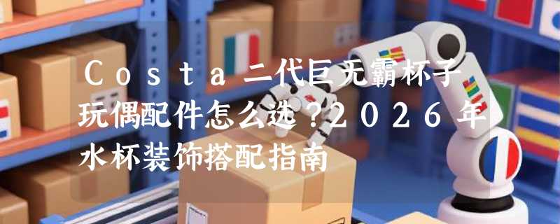 Costa二代巨无霸杯子玩偶配件怎么选？2026年水杯装饰搭配指南