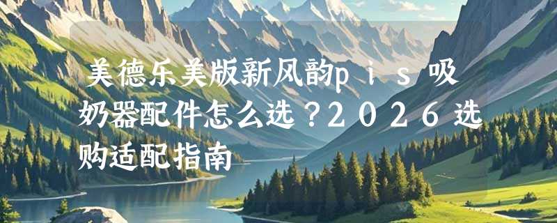 美德乐美版新风韵pis吸奶器配件怎么选？2026选购适配指南