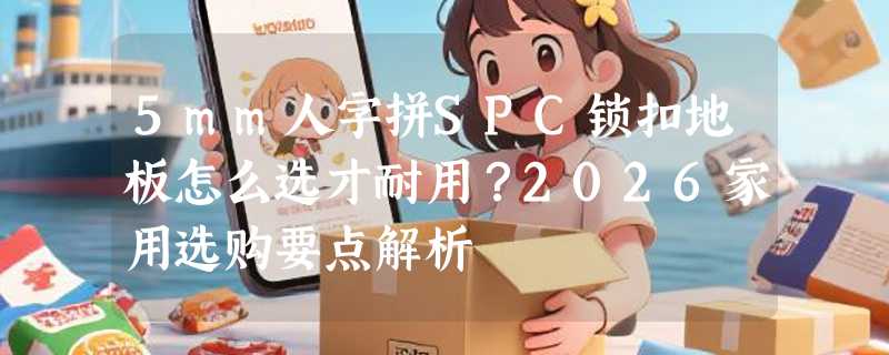 5mm人字拼SPC锁扣地板怎么选才耐用？2026家用选购要点解析