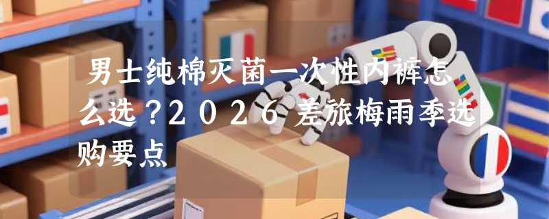 男士纯棉灭菌一次性内裤怎么选？2026差旅梅雨季选购要点