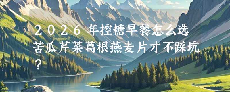 2026年控糖早餐怎么选苦瓜芹菜葛根燕麦片才不踩坑？